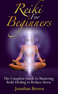 Reiki: Reiki For Beginners:: The Complete Guide to Mastering Reiki Healing to Reduce Stress! (Energy Healing, Chakras, Aura, Reiki Symbols, Reiki Meditation, Chakra Balancing) - Jonathan Brown