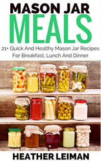 Mason Jar Meals: 21+ Quick And Healthy Mason Jar Recipes For Breakfast, Lunch And Dinner (Mason Jars, Mason Jar Salads) - Heather Leiman, Mason Jar Meals, Mason Jar Salads