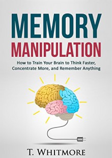 Memory Manipulation: How to Train Your Brain to Think Faster, Concentrate More, and Remember Anything (Learn Memory Improvement and Boost Your Brain Power) - T Whitmore