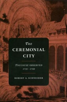 The Ceremonial City: Toulouse Observed, 1738-1780 - Robert Schneider