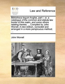 Bibliotheca legum Angli , part I. or, a catalogue of the common and statute law books of this realm, and some others relating thereto; ... Compiled by John Worrall. A new edition, corrected and arranged in a more perspicuous method; ... - John Worrall