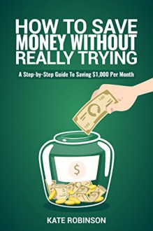 How To Save Money Without Really Trying: A Step-by-Step Guide To Saving $1,000 Per Month - Kate Robinson