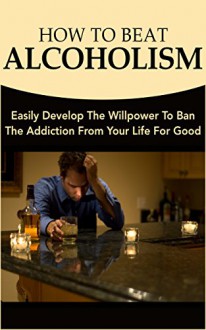 How To Beat Alcoholism: Easily Develop The Willpower To Ban The Addiction From Your Life For Good - Andrew Morgan