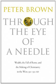 Through the Eye of a Needle: Wealth, the Fall of Rome & the Making of Christianity in the West, 350-550 AD - Peter R.L. Brown