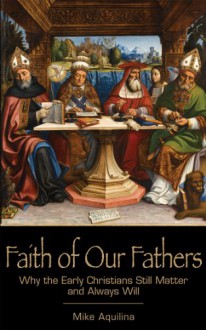 Faith of Our Fathers: Why the Early Christians Still Matter and Always Will - Mike Aquilina