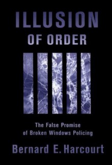 Illusion of Order: The False Promise of Broken Windows Policing - Bernard E. Harcourt