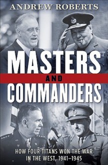 Masters and Commanders: How Four Titans Won the War in the West, 1941-1945 - Andrew Roberts