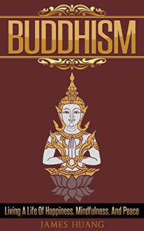 Buddhism: Living A Life Of Happiness, Mindfulness & Peace (Present Moment, Dalai Lama, Well Being, Stress Free, Inner Peace, Zen Meditation, Buddha, Taoism) - James Huang