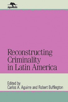 Reconstructing Criminality In Latin America - Carlos Aguirre