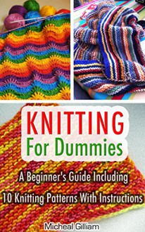 Knitting For Dummies: A Beginner's Guide Including 10 Knitting Patterns With Instructions: Knitting, Knitting For Beginners, Knitting For Dummies, How ... A Pro, Knitting Socks, Knitting Scarvs) - Micheal Gilliam