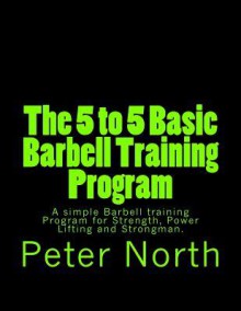 The 5 to 5 Basic Barbell Training Program: A Simple Barbell Training Program for Strength, Power Lifting and Strongman. - Peter North