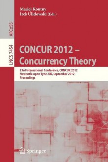 Concur 2012- Concurrency Theory: 23rd International Conference, Concur 2012, Newcastle Upon Tyne, September 4-7, 2012. Proceedings - Maciej Koutny, Irek Ulidowski