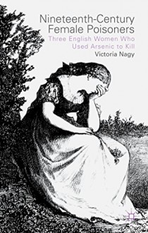 Nineteenth-Century Female Poisoners: Three English Women Who Used Arsenic to Kill - Victoria M. Nagy