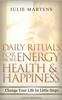 Daily Rituals For More Energy, Health and Happiness: Change Your Life In Little Steps - Julie Martens