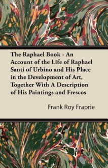 The Raphael Book - An Account of the Life of Raphael Santi of Urbino and His Place in the Development of Art, Together with a Description of His Paint - Frank Roy Fraprie