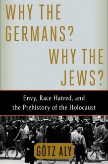 Why the Germans? Why the Jews?: Envy, Race Hatred, and the Prehistory of the Holocaust - Götz Aly