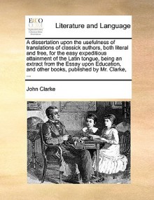 A dissertation upon the usefulness of translations of classick authors, both literal and free, for the easy expeditious attainment of the Latin tongue, being an extract from the Essay upon Education, and other books, published by Mr. Clarke, ... - John Clarke