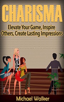 CHARISMA: Elevate Your Game, Inspire Others, Create Lasting Impressions - Michael Walker