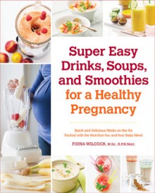 Super Drinks for a Healthy Pregnancy: Quick and Delicious Smoothies, Juices, and Soups that are Packed with Nutrition - Fiona Wilcock