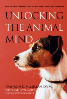 Unlocking the Animal Mind: How Your Pet's Feelings Hold the Key to His Health and Happiness - Franklin McMillan, Bob Barker