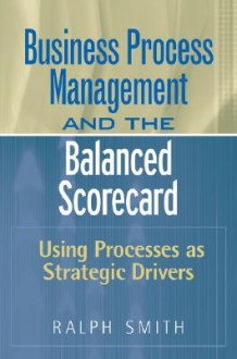 Business Process Management and the Balanced Scorecard: Using Processes as Strategic Drivers - Ralph F. Smith