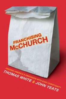 Franchising McChurch: Feeding Our Obsession with Easy Christianity - Thomas White, John M. Yeats, Jon Mark Yeats