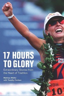 17 Hours to Glory: Extraordinary Stories from the Heart of Triathlon - Mathias Muller, Timothy Carlson, Mark Deterline