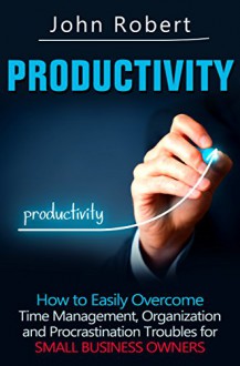 Productivity: How to Easily Overcome Time Management, Organization and Procrastination Troubles for Small Business Owners (The Entrepreneur's Guide to ... Lazy, Get Stuff Done and Achieve Success) - John Robert