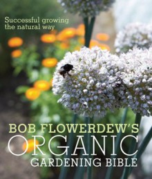 Bob Flowerdew's Organic Gardening Bible: Successful Growing the Natural Way - Bob Flowerdew