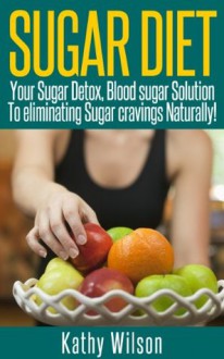 Sugar Diet: Your Sugar Detox, Blood Sugar Solution To Eliminating Sugar Cravings Naturally! - Kathy Wilson