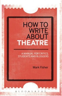 How to Write About Theatre: A Manual for Critics, Students and Bloggers - Mark Fisher