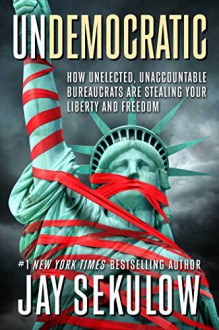 Undemocratic: How Unelected, Unaccountable Bureaucrats Are Stealing Your Liberty and Freedom - Jay Sekulow