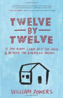 Twelve by Twelve: A One-Room Cabin Off the Grid and Beyond the American Dream - William Powers