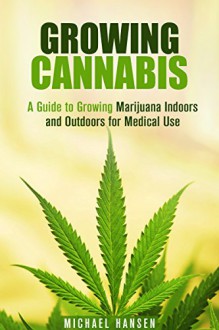 Growing Cannabis: A Guide to Growing Marijuana Indoors and Outdoors for Medical Use (A Beginner's Guide to Cultivating Marijuana) - Michael Hansen