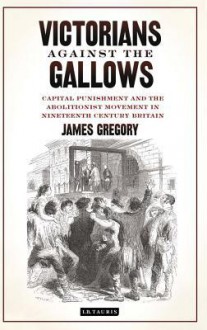 Victorians Against the Gallows: Capital Punishment and the Abolitionist Movement in Nineteenth Century Britain - James Gregory