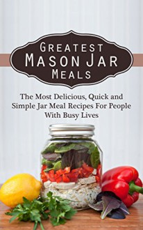 Greatest Mason Jar Meals: The Most Delicious, Quick and Simple Jar Meal Recipes For People With Busy Lives - Sonia Maxwell