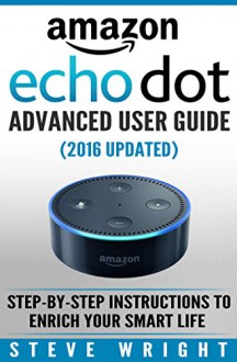 Amazon Echo Dot: Amazon Dot Advanced User Guide (2016 Updated): Step-by-Step Instructions to Enrich Your Smart Life! (Amazon Echo, Dot, Echo Dot, Amazon Echo User Manual, Echo Dot ebook, Amazon Dot) - Steve Wright, Amazon Dot, Amazon Echo, Echo Dot, Amazon Echo Dot