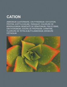 Cation: Ammonium Quaternaire, Ion Pyridinium, Oxycation, Proton, Acetylcholine, Paraquat, Chlorure de Benzalkonium, Benzoate de Denatonium, Psilocybine, Ion Hydronium, Iodure de Propidium, Carnitine, Fluorure de Tetra-N-Butylammonium - Source Wikipedia, Livres Groupe