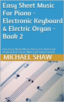 Easy Sheet Music For Piano - Electronic Keyboard & Electric Organ - Book 2: Five Easy Sheet Music Pieces For Electronic Keyboard & Organ With Left Hand Chords - Michael Shaw