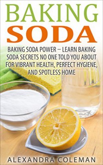 Baking Soda: Baking Soda Power - Learn 43 Baking Soda Secrets No One Told You About For Vibrant Health, Perfect Hygiene, And Spotless Home (Baking Soda Solution, Baking Soda Cure, Chemical-Free) - Alexandra Coleman