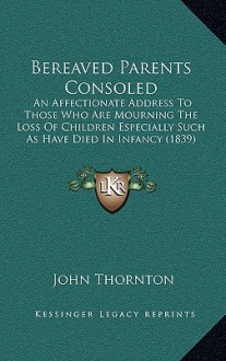 Bereaved Parents Consoled Bereaved Parents Consoled: An Affectionate Address to Those Who Are Mourning the Loss Oan Affectionate Address to Those Who - John Thornton