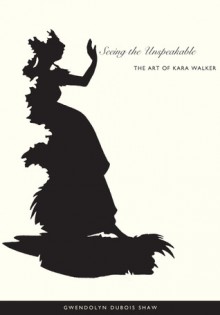 Seeing the Unspeakable: The Art of Kara Walker - Gwendolyn DuBois Shaw