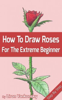 How To Draw Roses: For The Extreme Beginner and The Seasoned Artist - Liron Yankonsky