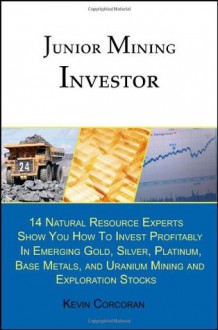 Junior Mining Investor: 14 Natural Resource Experts Show You How to Invest Profitably in Emerging Gold, Silver, Platinum, Base Metals, and Uranium Mining and Exploration Stocks - Kevin Corcoran