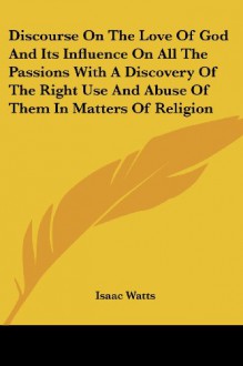 Discourse On The Love Of God And Its Influence On All The Passions With A Discovery Of The Right Use And Abuse Of Them In Matters Of Religion - Isaac Watts