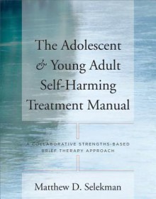 The Adolescent & Young Adult Self-Harming Treatment Manual: A Collaborative Strengths-Based Brief Therapy Approach - Matthew D. Selekman