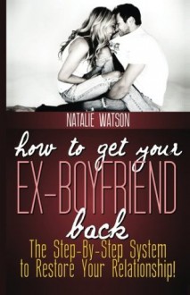 How To Get Your Ex-Boyfriend Back: The Proven Step-By-Step System to Restore Your Relationship! - Natalie Watson