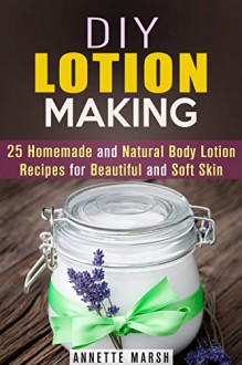 DIY Lotion Making: 25 Homemade and Natural Body Lotion Recipes for Beautiful and Soft Skin - Annette Marsh