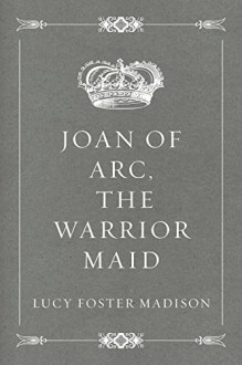 Joan of Arc, the Warrior Maid - Lucy Foster Madison