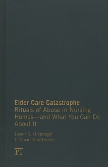 Elder Care Catastrophe: Rituals of Abuse in Nursing Homes--And What You Can Do about It - Jason S. Ulsperger, J. David Knottnerus